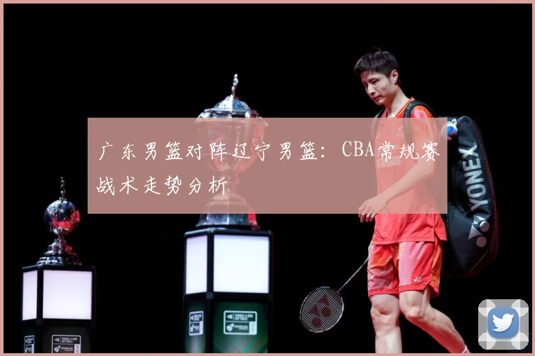 广东男篮对阵辽宁男篮：CBA常规赛战术走势分析