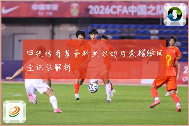 田径传奇基普科里尔的与荣耀瞬间全记录解析