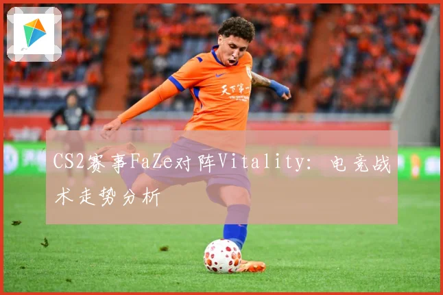 CS2赛事FaZe对阵Vitality：电竞战术走势分析