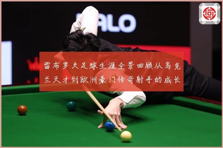 雷布罗夫足球生涯全景回顾从乌克兰天才到欧洲豪门传奇射手的成长与蜕变历程解析