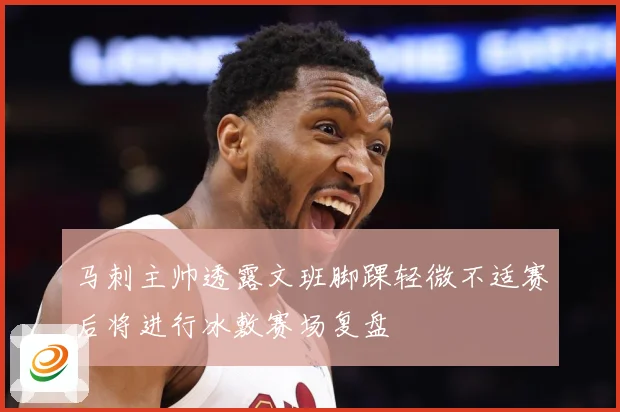 马刺主帅透露文班脚踝轻微不适赛后将进行冰敷赛场复盘