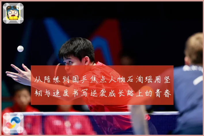 从陪练到国乒焦点人物石洵瑶用坚韧与速度书写逆袭成长路上的青春赛场解读